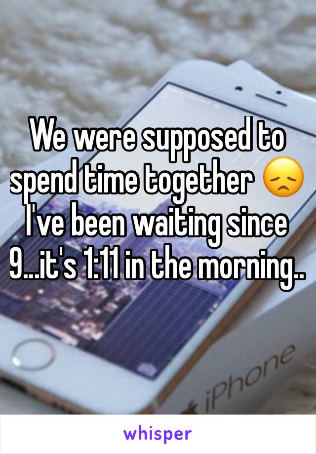 We were supposed to spend time together 😞 I've been waiting since 9...it's 1:11 in the morning..