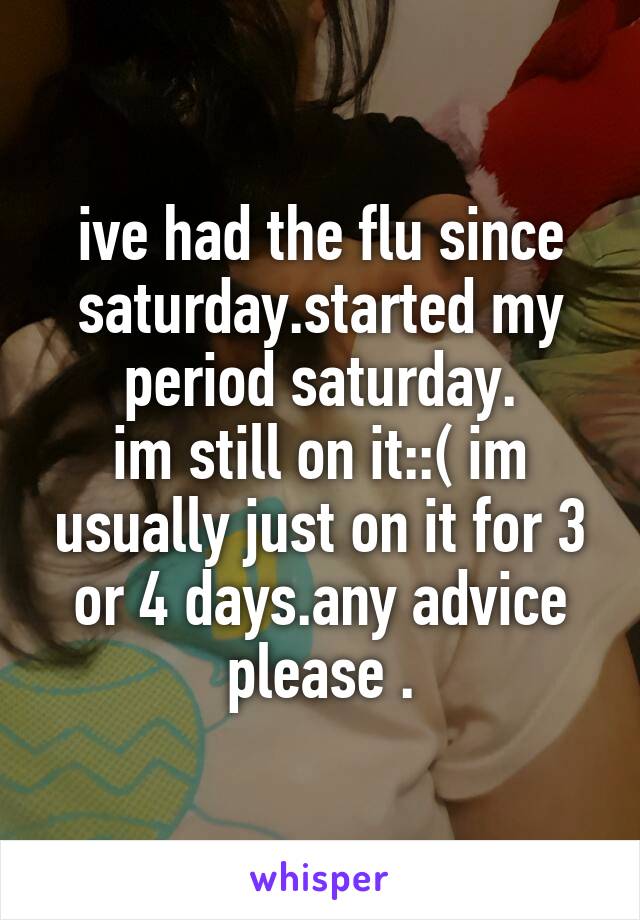 ive had the flu since saturday.started my period saturday.
im still on it::( im usually just on it for 3 or 4 days.any advice please .