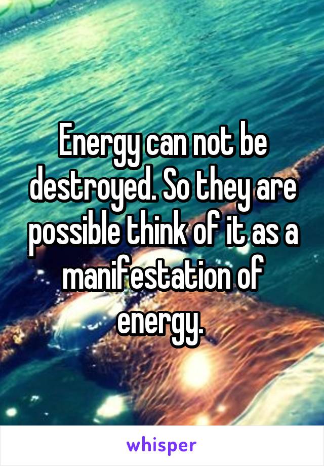 Energy can not be destroyed. So they are possible think of it as a manifestation of energy. 