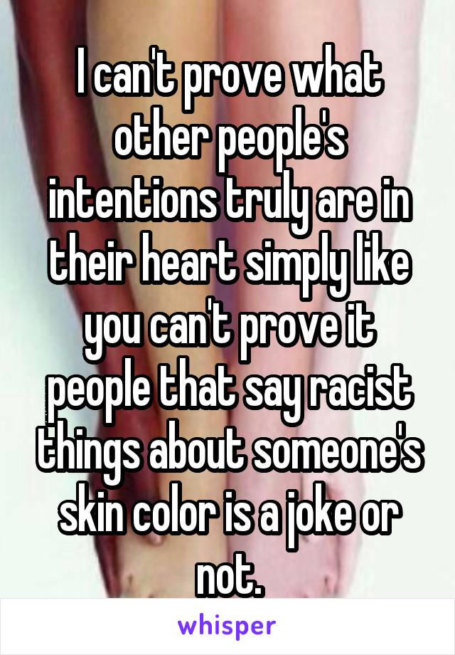 I can't prove what other people's intentions truly are in their heart simply like you can't prove it people that say racist things about someone's skin color is a joke or not.