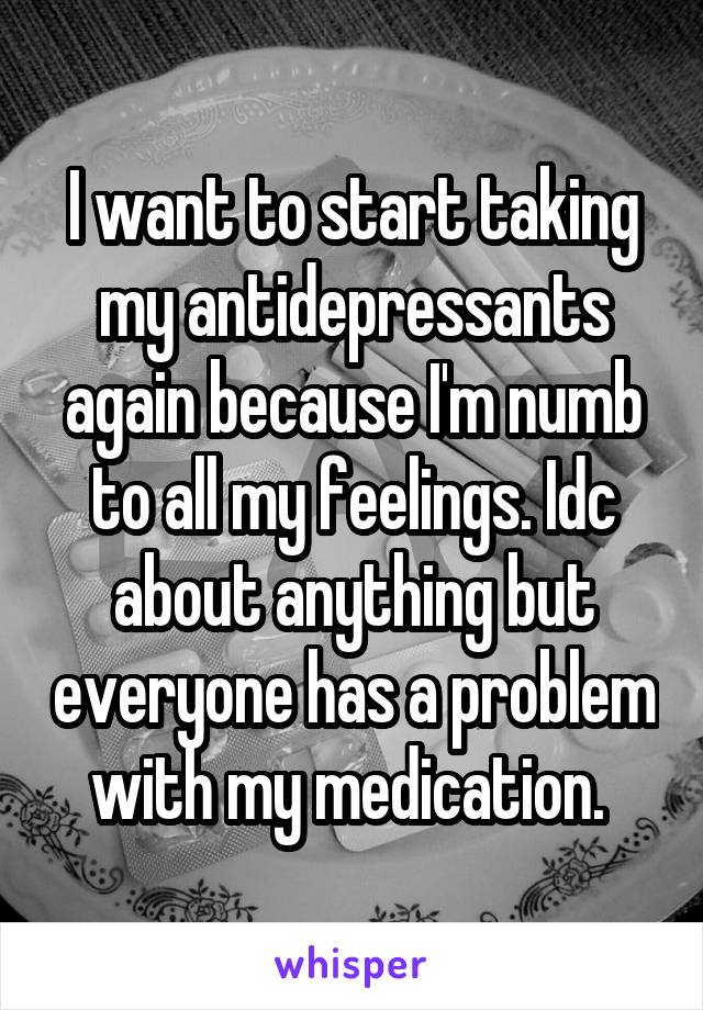 I want to start taking my antidepressants again because I'm numb to all my feelings. Idc about anything but everyone has a problem with my medication. 