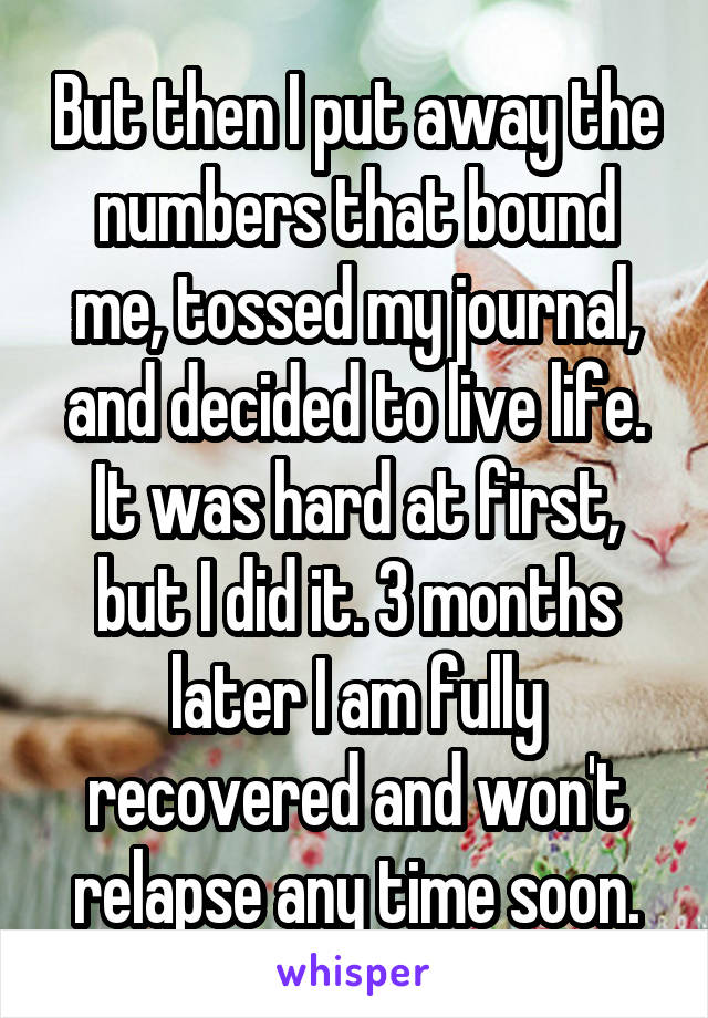 But then I put away the numbers that bound me, tossed my journal, and decided to live life. It was hard at first, but I did it. 3 months later I am fully recovered and won't relapse any time soon.