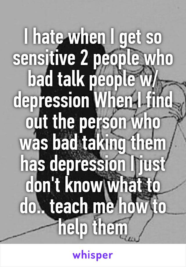 I hate when I get so sensitive 2 people who bad talk people w/ depression When I find out the person who was bad taking them has depression I just don't know what to do.. teach me how to help them