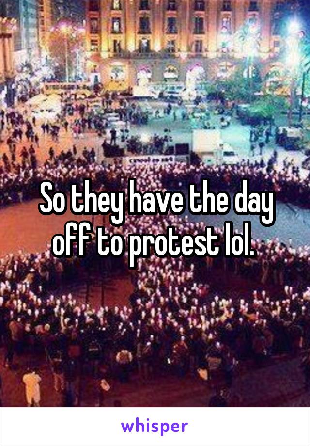 So they have the day off to protest lol. 