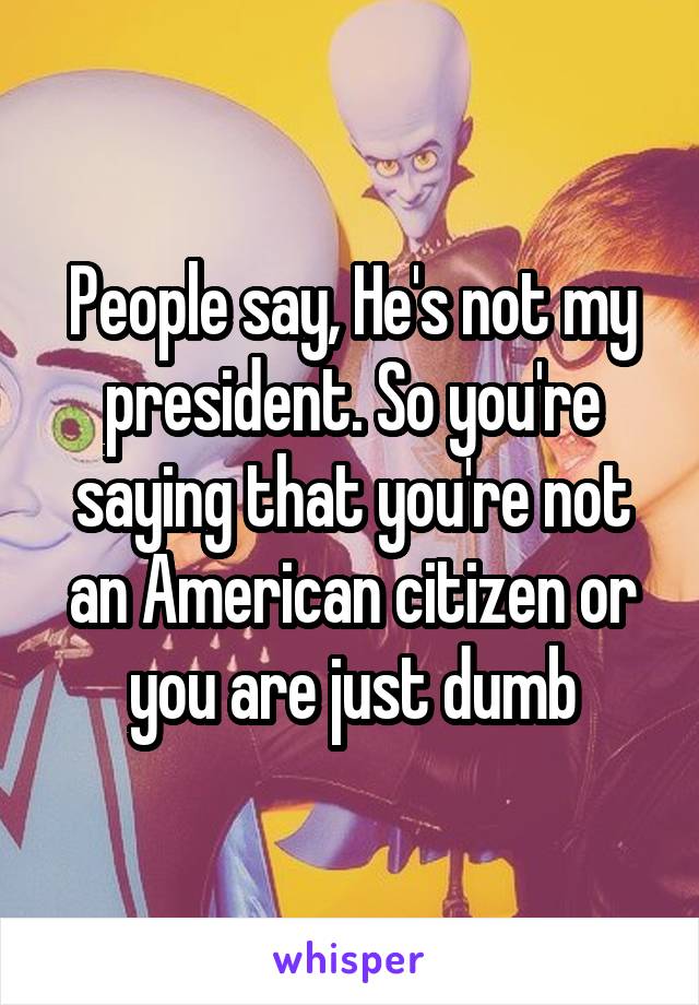 People say, He's not my president. So you're saying that you're not an American citizen or you are just dumb