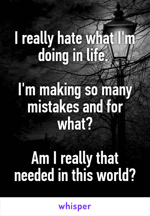 I really hate what I'm doing in life. 

I'm making so many mistakes and for what?

Am I really that needed in this world?