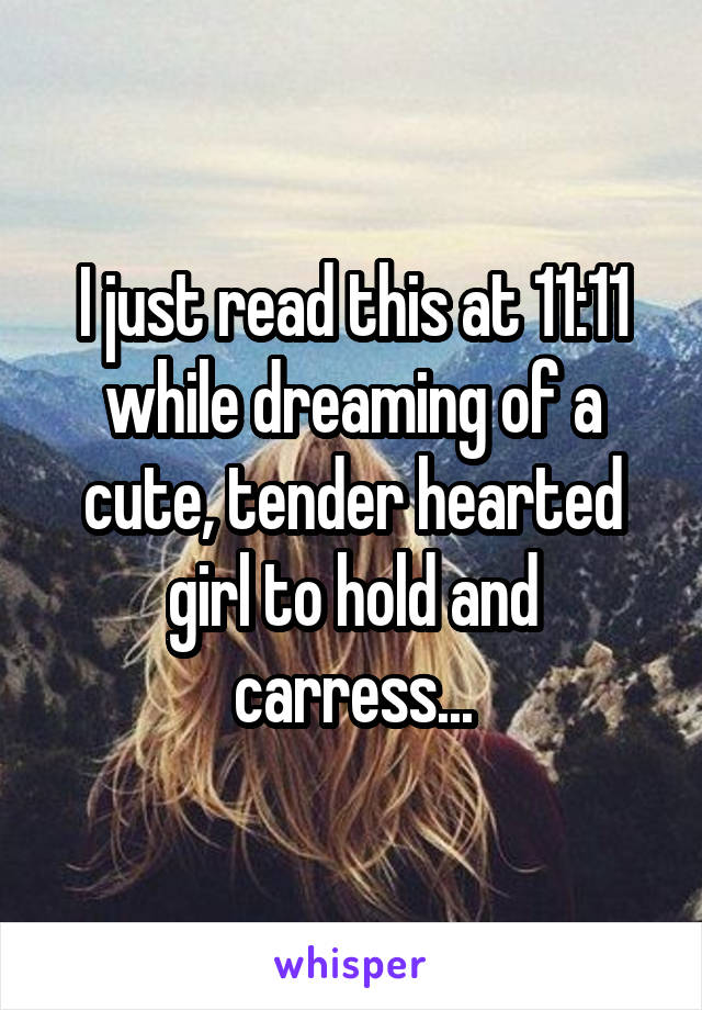 I just read this at 11:11 while dreaming of a cute, tender hearted girl to hold and carress...
