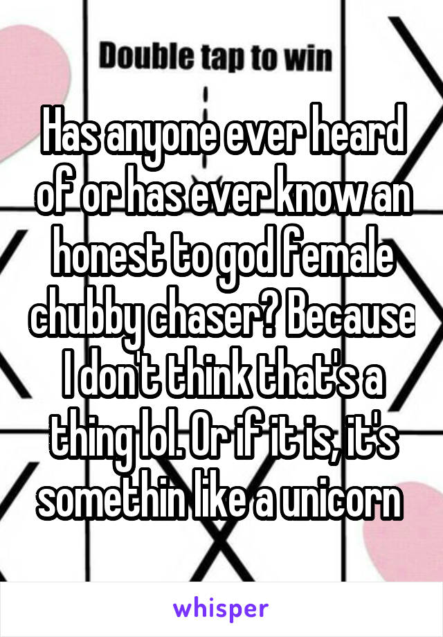 Has anyone ever heard of or has ever know an honest to god female chubby chaser? Because I don't think that's a thing lol. Or if it is, it's somethin like a unicorn 