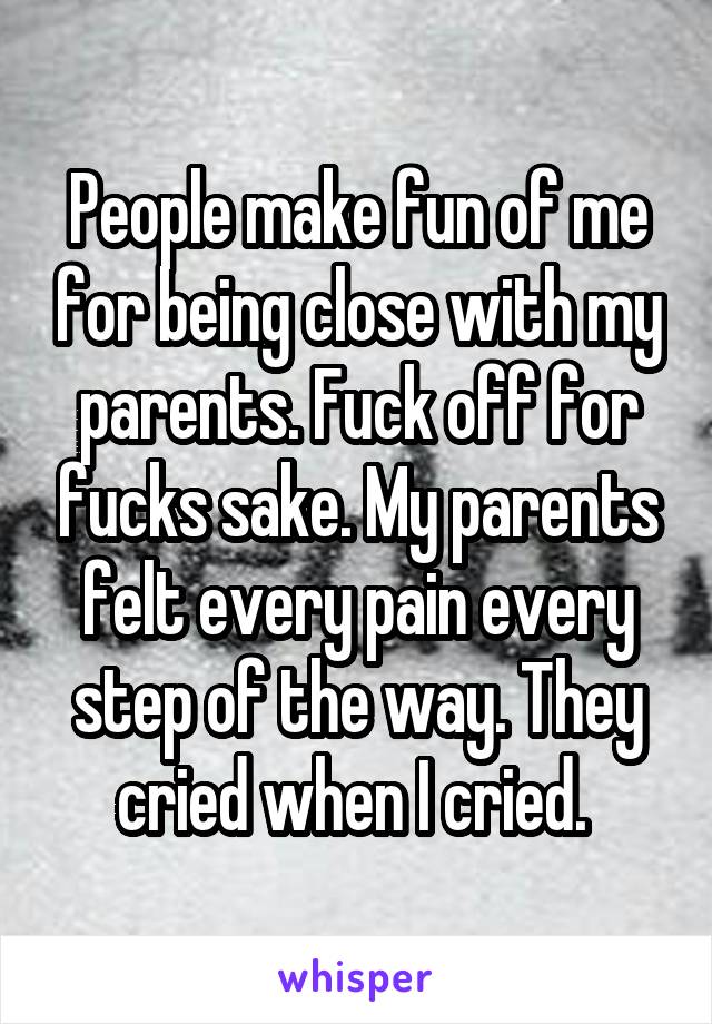 People make fun of me for being close with my parents. Fuck off for fucks sake. My parents felt every pain every step of the way. They cried when I cried. 