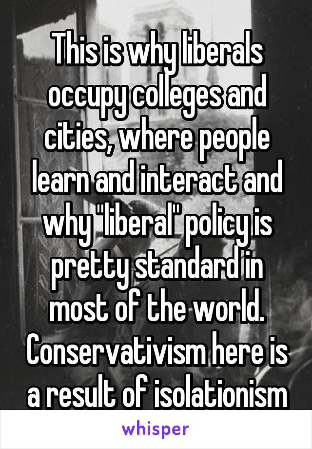 This is why liberals occupy colleges and cities, where people learn and interact and why "liberal" policy is pretty standard in most of the world. Conservativism here is a result of isolationism