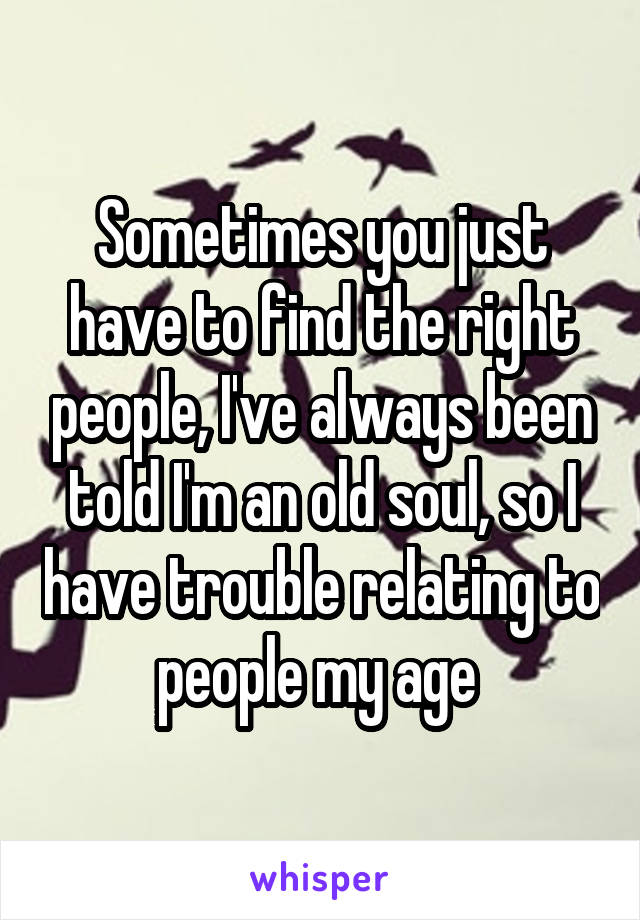 Sometimes you just have to find the right people, I've always been told I'm an old soul, so I have trouble relating to people my age 