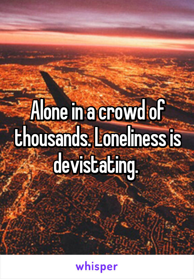 Alone in a crowd of thousands. Loneliness is devistating. 