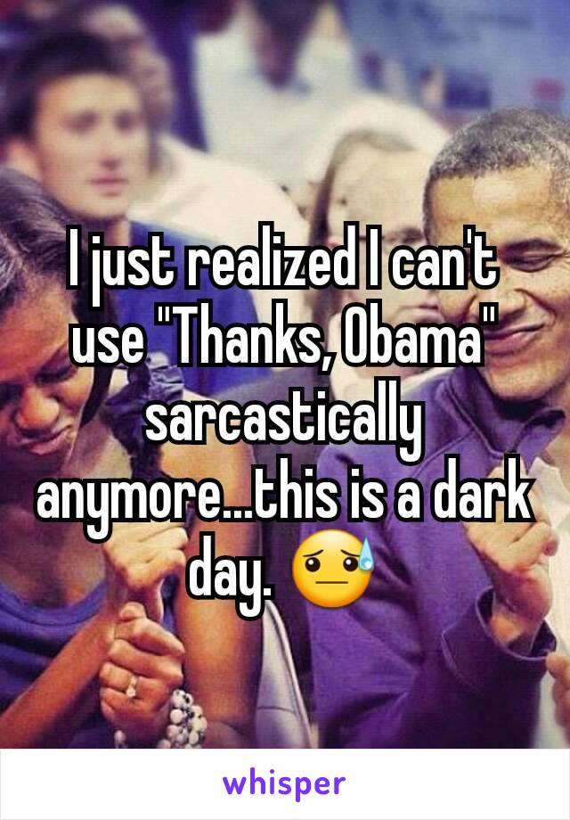 I just realized I can't use "Thanks, Obama" sarcastically anymore...this is a dark day. 😓