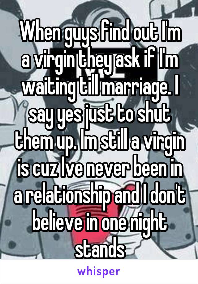 When guys find out I'm a virgin they ask if I'm waiting till marriage. I say yes just to shut them up. Im still a virgin is cuz Ive never been in a relationship and I don't believe in one night stands