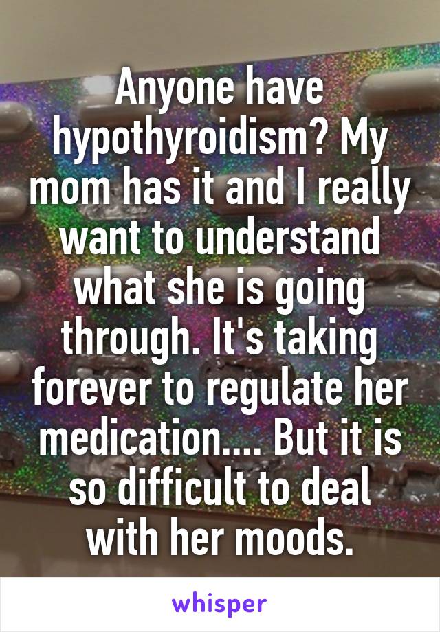 Anyone have hypothyroidism? My mom has it and I really want to understand what she is going through. It's taking forever to regulate her medication.... But it is so difficult to deal with her moods.