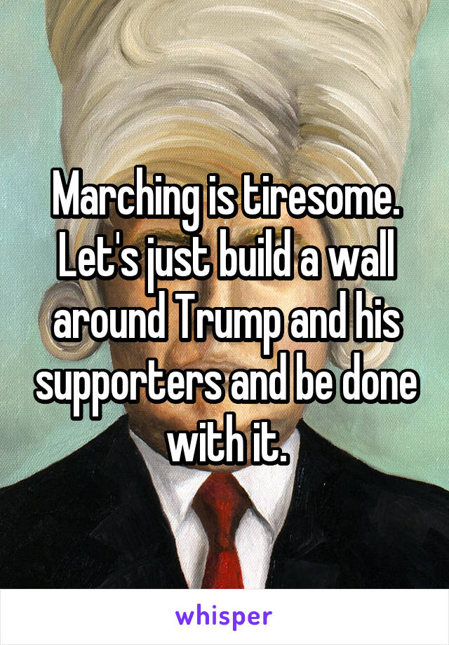 Marching is tiresome. Let's just build a wall around Trump and his supporters and be done with it.