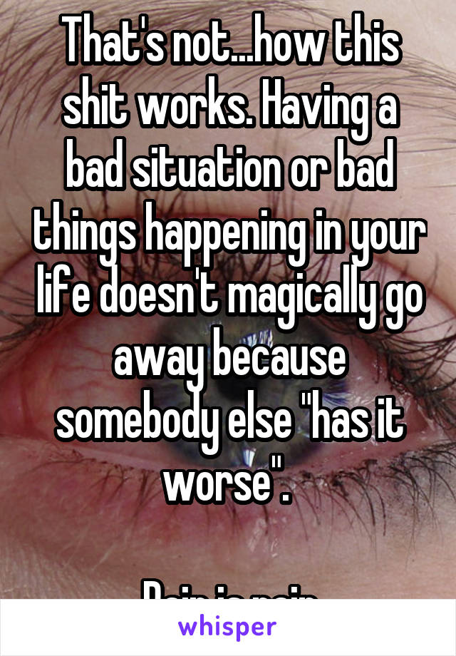 That's not...how this shit works. Having a bad situation or bad things happening in your life doesn't magically go away because somebody else "has it worse". 

Pain is pain