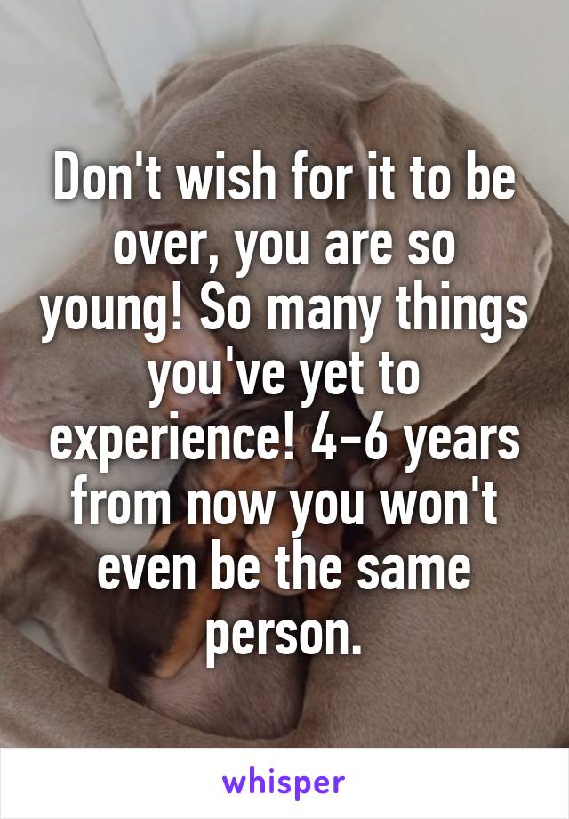 Don't wish for it to be over, you are so young! So many things you've yet to experience! 4-6 years from now you won't even be the same person.