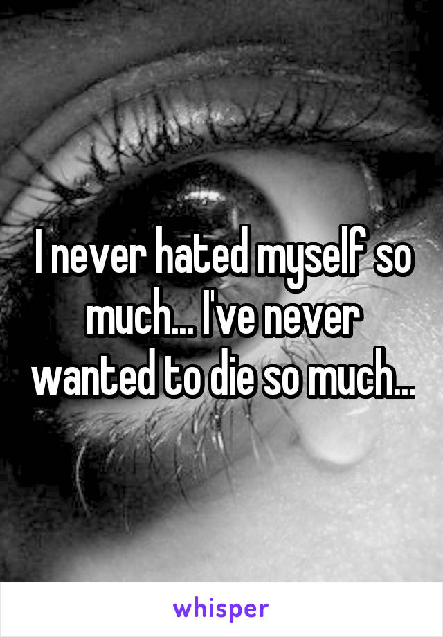 I never hated myself so much... I've never wanted to die so much...