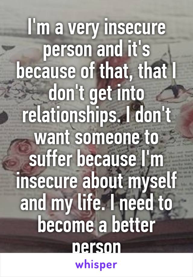 I'm a very insecure person and it's because of that, that I don't get into relationships. I don't want someone to suffer because I'm insecure about myself and my life. I need to become a better person