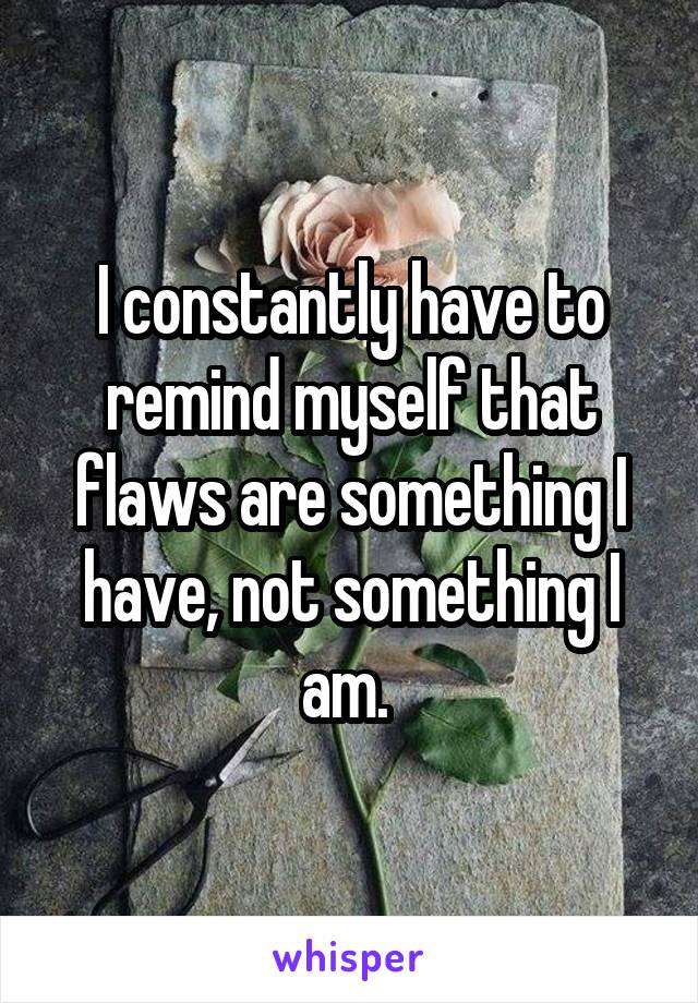 I constantly have to remind myself that flaws are something I have, not something I am. 