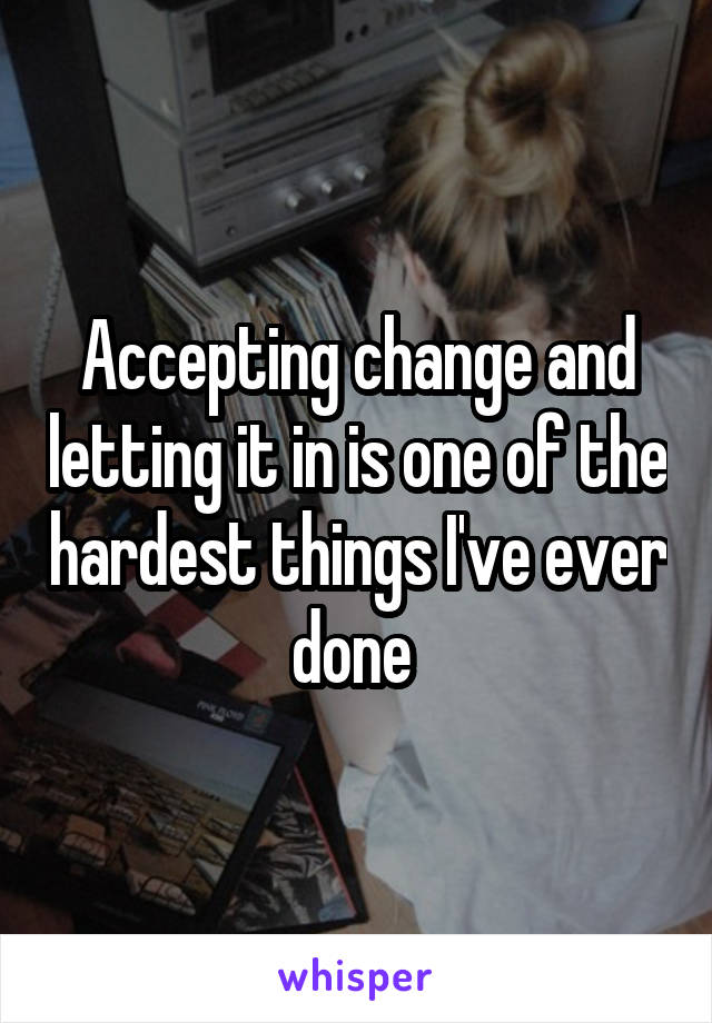 Accepting change and letting it in is one of the hardest things I've ever done 