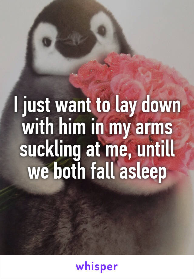 I just want to lay down with him in my arms suckling at me, untill we both fall asleep