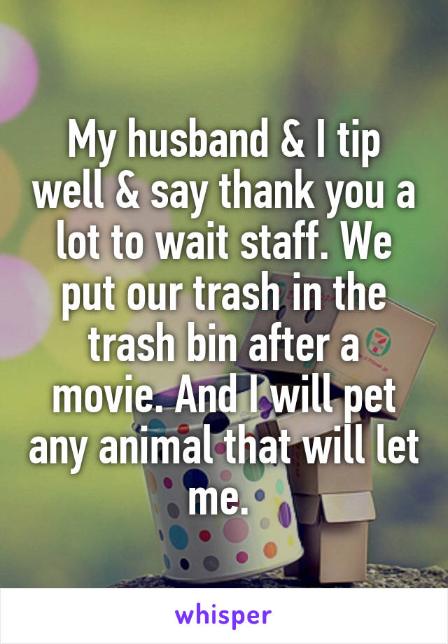 My husband & I tip well & say thank you a lot to wait staff. We put our trash in the trash bin after a movie. And I will pet any animal that will let me. 