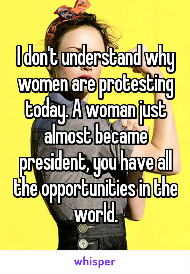 I don't understand why women are protesting today. A woman just almost became president, you have all the opportunities in the world.