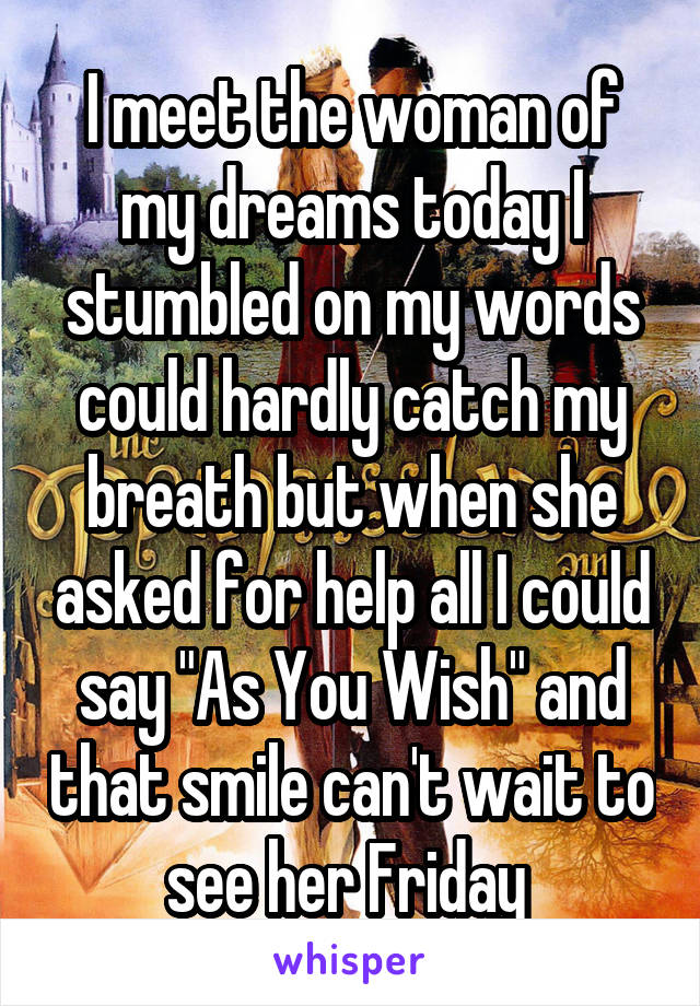 I meet the woman of my dreams today I stumbled on my words could hardly catch my breath but when she asked for help all I could say "As You Wish" and that smile can't wait to see her Friday 