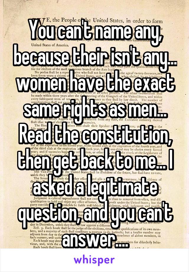 You can't name any, because their isn't any... women have the exact same rights as men... Read the constitution, then get back to me... I asked a legitimate question, and you can't answer....