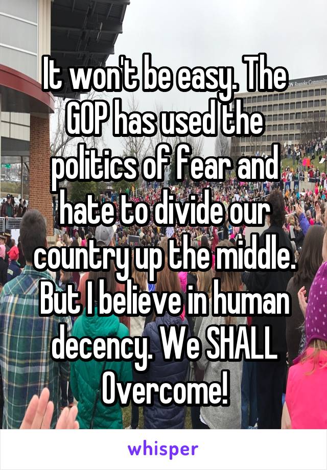 It won't be easy. The GOP has used the politics of fear and hate to divide our country up the middle. But I believe in human decency. We SHALL Overcome!