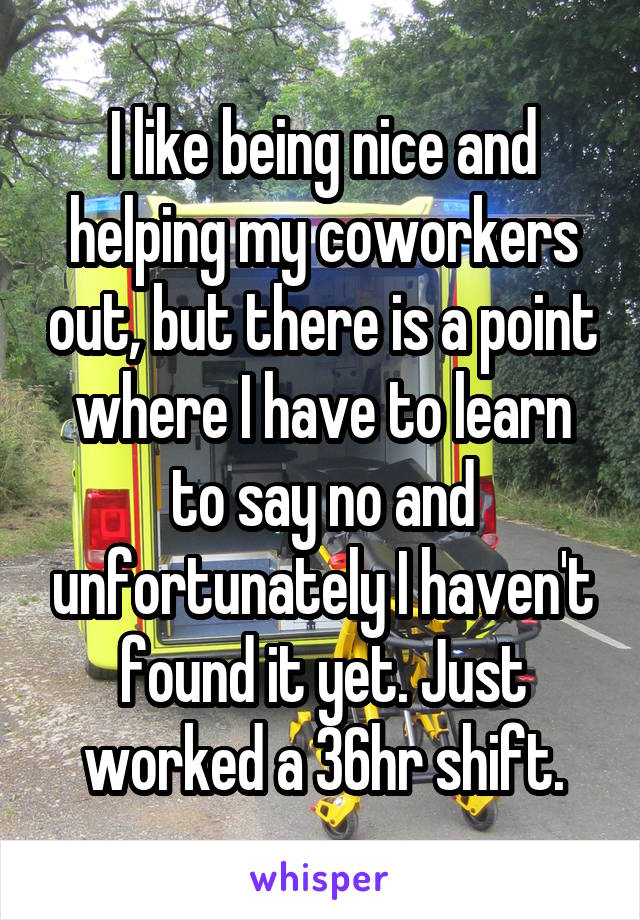 I like being nice and helping my coworkers out, but there is a point where I have to learn to say no and unfortunately I haven't found it yet. Just worked a 36hr shift.