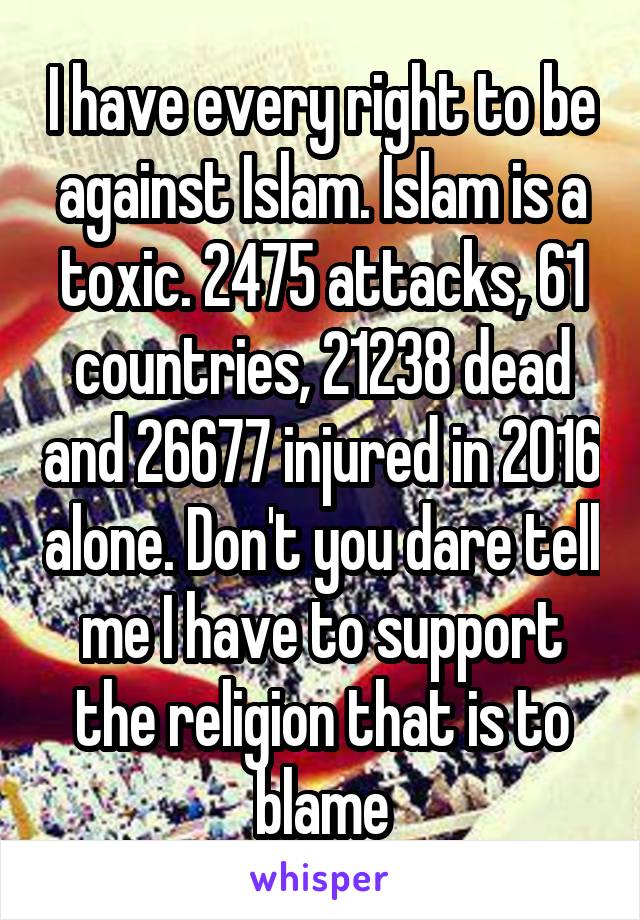 I have every right to be against Islam. Islam is a toxic. 2475 attacks, 61 countries, 21238 dead and 26677 injured in 2016 alone. Don't you dare tell me I have to support the religion that is to blame