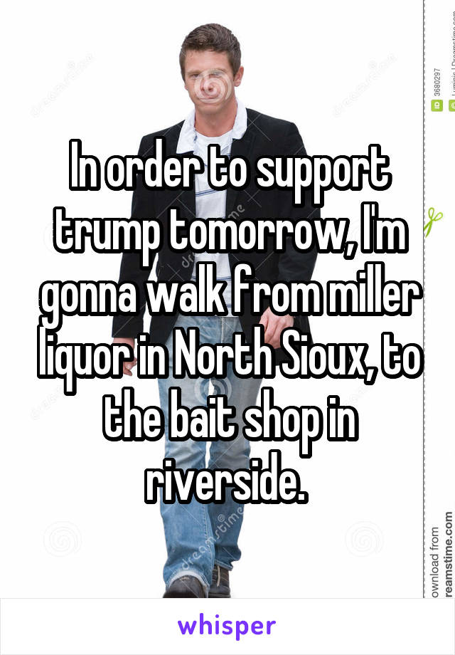 In order to support trump tomorrow, I'm gonna walk from miller liquor in North Sioux, to the bait shop in riverside. 