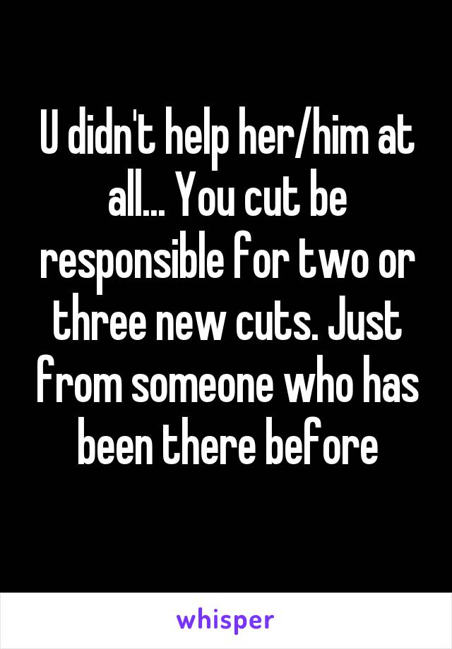 U didn't help her/him at all... You cut be responsible for two or three new cuts. Just from someone who has been there before
