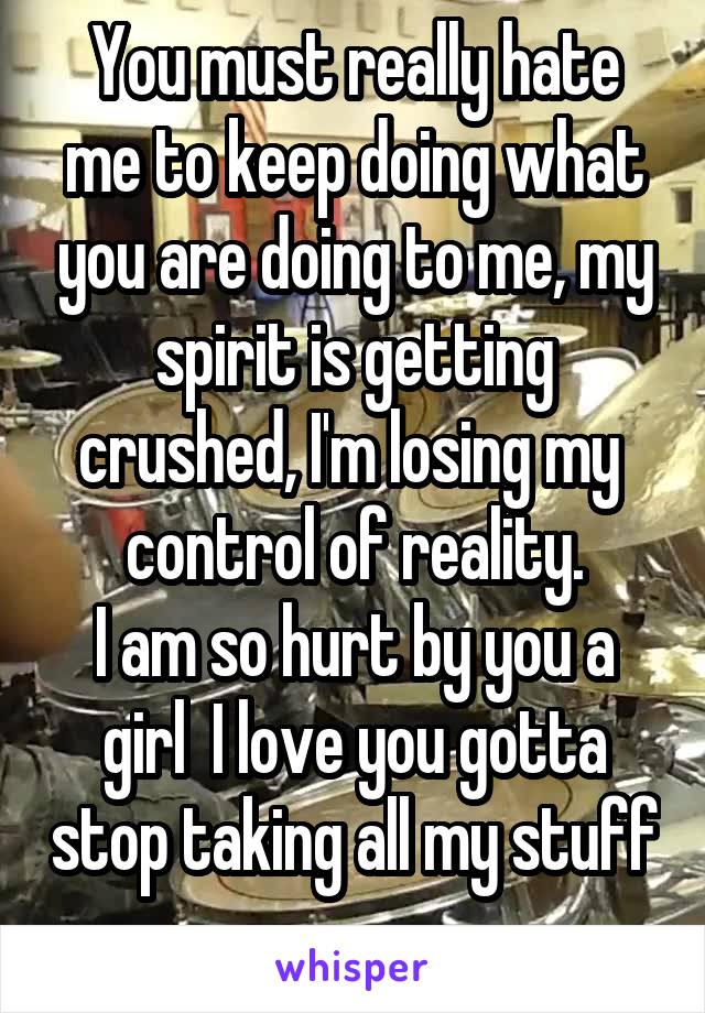 You must really hate me to keep doing what you are doing to me, my spirit is getting crushed, I'm losing my  control of reality.
I am so hurt by you a girl  I love you gotta stop taking all my stuff  