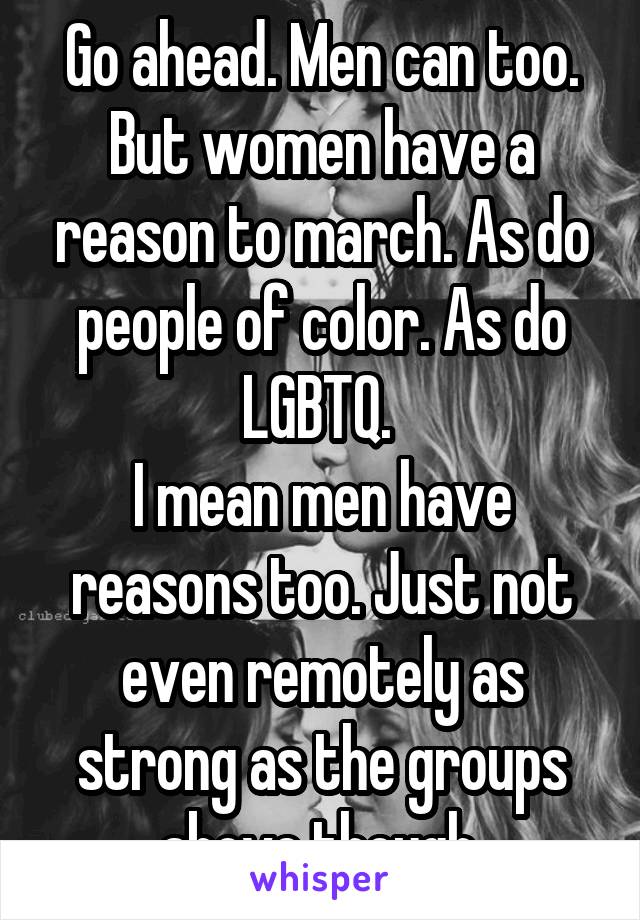 Go ahead. Men can too. But women have a reason to march. As do people of color. As do LGBTQ. 
I mean men have reasons too. Just not even remotely as strong as the groups above though.