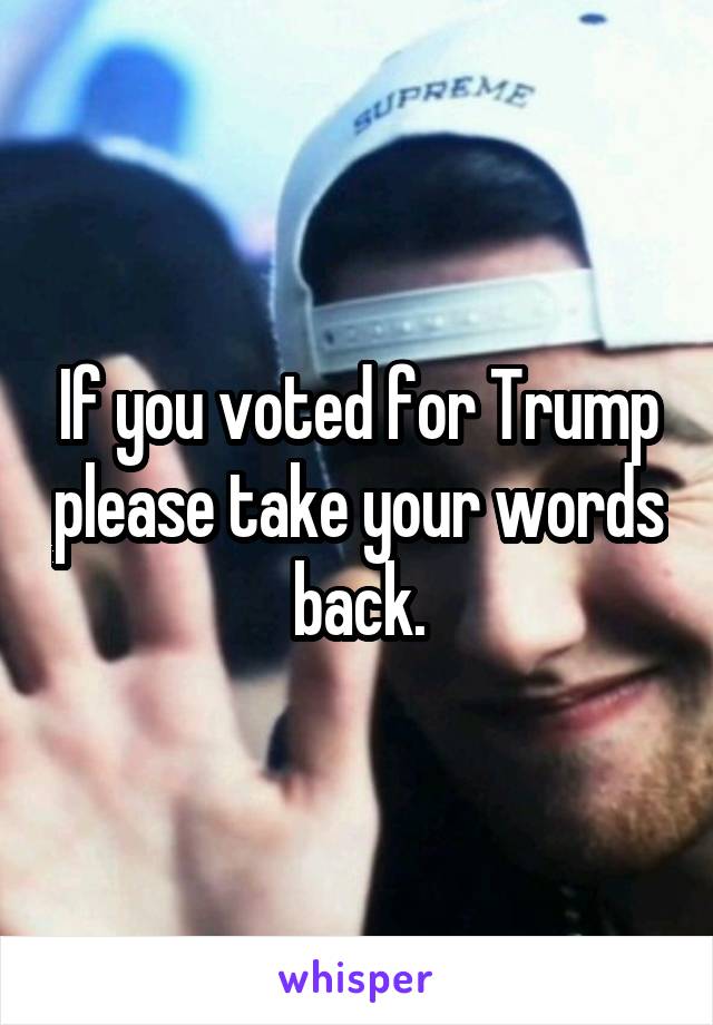 If you voted for Trump please take your words back.