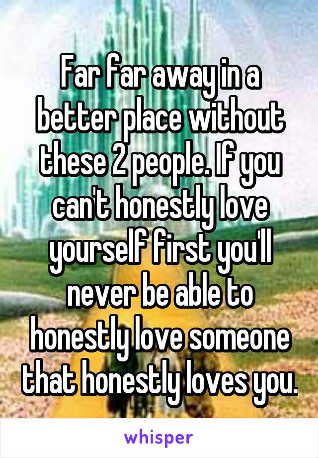 Far far away in a better place without these 2 people. If you can't honestly love yourself first you'll never be able to honestly love someone that honestly loves you.