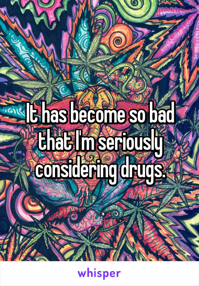 It has become so bad that I'm seriously considering drugs.