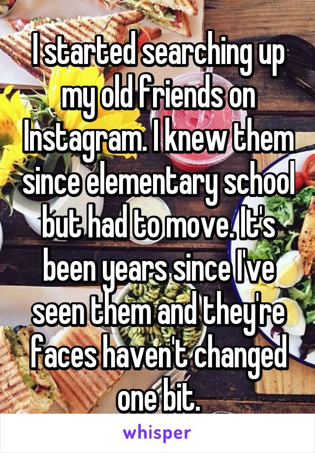 I started searching up my old friends on Instagram. I knew them since elementary school but had to move. It's been years since I've seen them and they're faces haven't changed one bit.