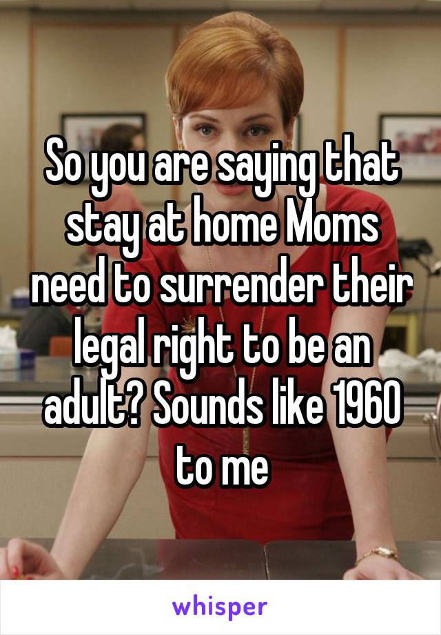 So you are saying that stay at home Moms need to surrender their legal right to be an adult? Sounds like 1960 to me