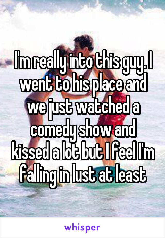 I'm really into this guy. I went to his place and we just watched a comedy show and kissed a lot but I feel I'm falling in lust at least