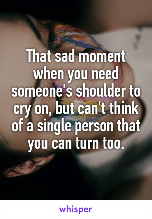 That sad moment when you need someone's shoulder to cry on, but can't think of a single person that you can turn too.
