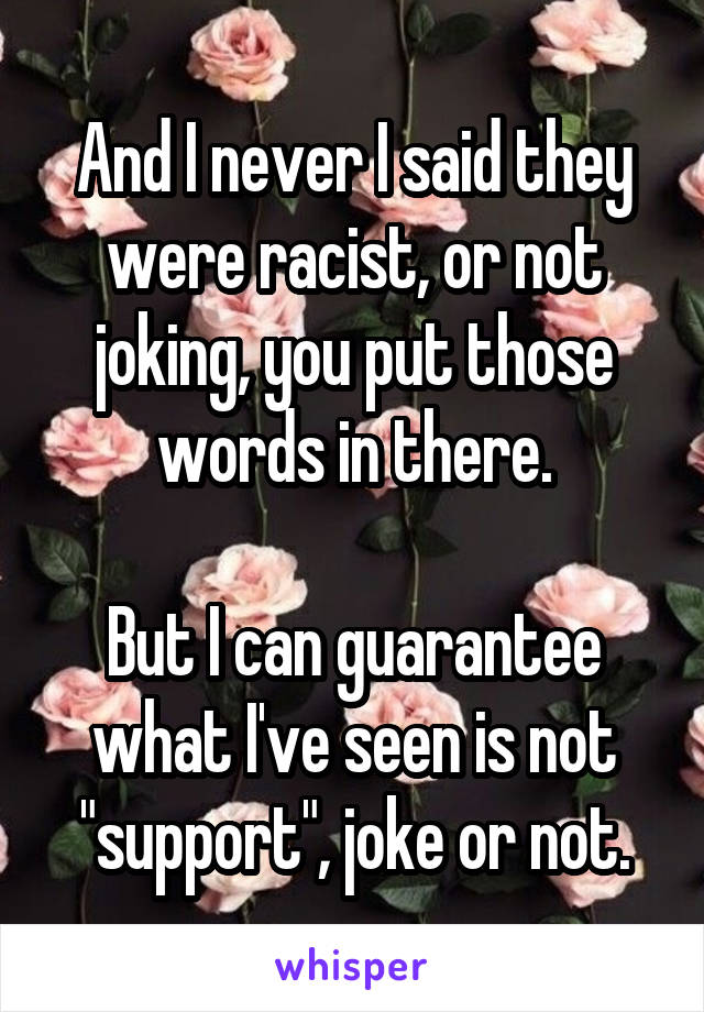 And I never I said they were racist, or not joking, you put those words in there.

But I can guarantee what I've seen is not "support", joke or not.