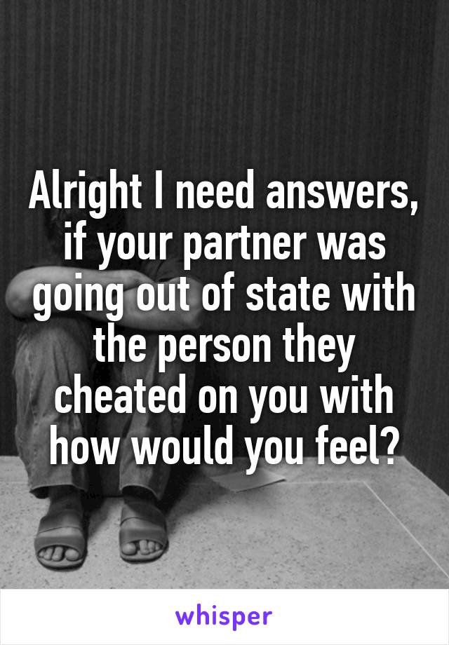 Alright I need answers, if your partner was going out of state with the person they cheated on you with how would you feel?