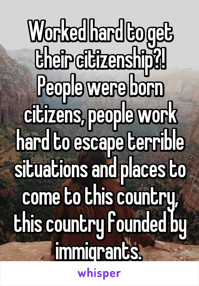 Worked hard to get their citizenship?! People were born citizens, people work hard to escape terrible situations and places to come to this country, this country founded by immigrants. 