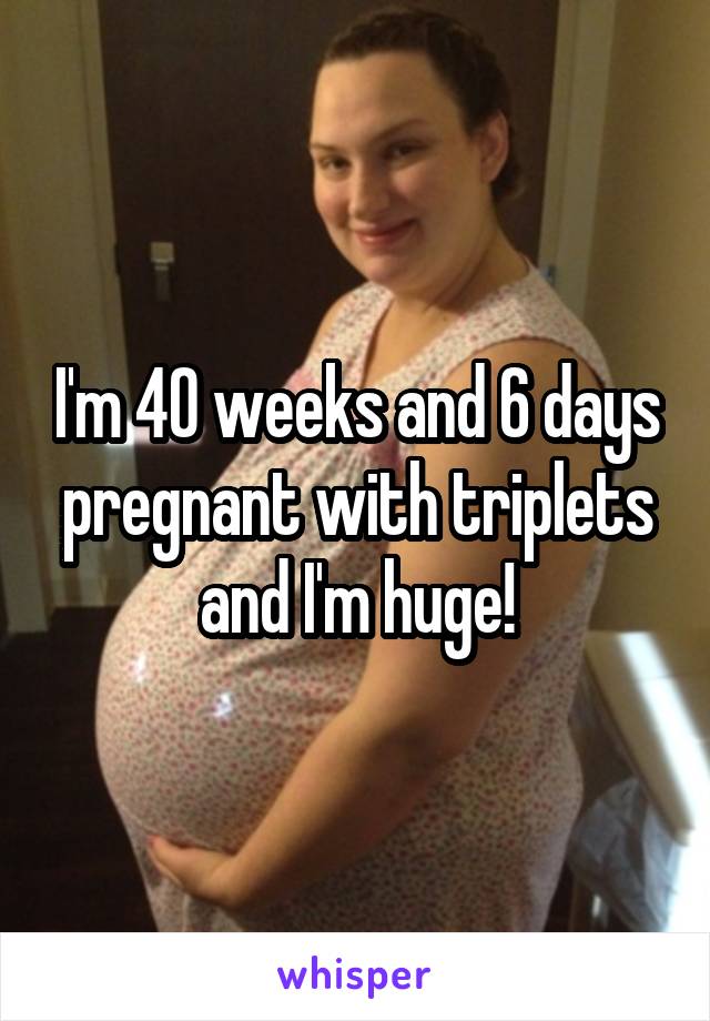 I'm 40 weeks and 6 days pregnant with triplets and I'm huge!