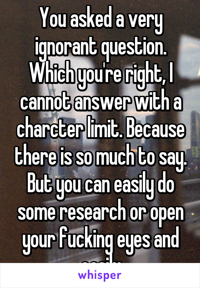 You asked a very ignorant question. Which you're right, I cannot answer with a charcter limit. Because there is so much to say. But you can easily do some research or open your fucking eyes and easily